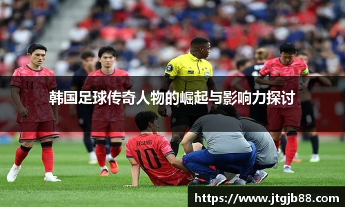 韩国足球传奇人物的崛起与影响力探讨